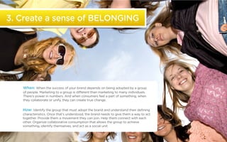 3. Create a sense of BELONGING




                  When: When the success of your brand depends on being adopted by a group
                  of people. Marketing to a group is different than marketing to many individuals.
                  There’s power in numbers. And when consumers feel a part of something, when
                  they collaborate or unify, they can create true change.


                  How: Identify the group that must adopt the brand and understand their defining
                  characteristics. Once that’s understood, the brand needs to give them a way to act
                  together. Provide them a movement they can join. Help them connect with each
                  other. Organize collaborative consumption that allows the group to achieve
                  something, identify themselves, and act as a social unit.


©2011 22squared
 