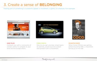 3. Create a sense of BELONGING
     Feeling part of something is a powerful appeal, a movement, a game, or a lifestyle. For example:




              NIKE PLUS                            FORD FIESTA                              I’M WITH COCO
              Connects you with a community of     How do you get volunteer street teams    When Conan O’Brien was getting
              runners online, to compete at your   on steroids, crowd-sourced content       jerked around by NBC, a movement
              level and encourage others.          and spread? Call it a movement.          sprung up on his side.




©2011 22squared
 