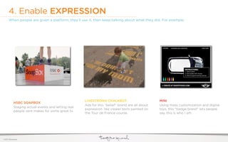 4. Enable EXPRESSION
     When people are given a platform, they’ll use it, then keep talking about what they did. For example:




                                                    LIVESTRONG CHALKBOT                         MINI
           HSBC SOAPBOX
                                                    Ads for this “belief” brand are all about   Using mass customization and digital
           Staging actual events and letting real
                                                    expression. like viewer texts painted on    toys, this “badge brand” lets people
           people vent makes for some great tv.
                                                    the Tour de France course.                  say, this is who I am.




©2011 22squared
 