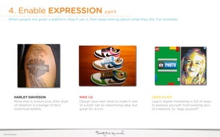 4. Enable EXPRESSION con’t
     When people are given a platform, they’ll use it, then keep talking about what they did. For example:




            HARLEY DAVIDSON                       NIKE I.D.                                 LEGO CL!CK
            More than a motorcycle, their style   Design your own shoe to make it one       Lego’s digital marketing is full of ways
            of rebellion is a badge of fans’      of a kind. not an advertising idea, but   to express yourself, from posting pics
            innermost beliefs.                    great for w.o.m.                          of creations, to “lego yourself”.




©2011 22squared
 