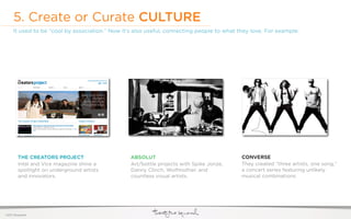 5. Create or Curate CULTURE
     It used to be “cool by association.” Now it’s also useful, connecting people to what they love. For example:




         THE CREATORS PROJECT                    ABSOLUT                                   CONVERSE
         Intel and Vice magazine shine a         Art/bottle projects with Spike Jonze,     They created “three artists, one song,”
         spotlight on underground artists        Danny Clinch, Wolfmother, and             a concert series featuring unlikely
         and innovators.                         countless visual artists.                 musical combinations.




©2011 22squared
 