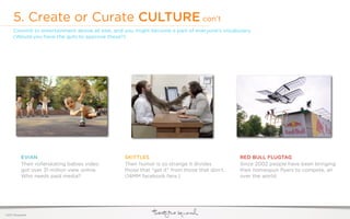 5. Create or Curate CULTURE con’t
     Commit to entertainment above all else, and you might become a part of everyone’s vocabulary.
     (Would you have the guts to approve these?)




           EVIAN                                SKITTLES                                     RED BULL FLUGTAG
           Their rollerskating babies video     Their humor is so strange it divides         Since 2002 people have been bringing
           got over 31 million view online.     those that “get it” from those that don’t.   their homespun ﬂyers to compete, all
           Who needs paid media?                (14MM facebook fans.)                        over the world.




©2011 22squared
 