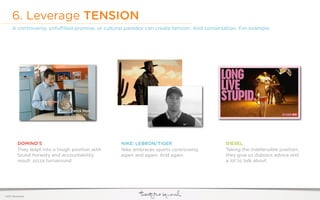 6. Leverage TENSION
     A controversy, unfulﬁlled promise, or cultural paradox can create tension. And conversation. For example:




          DOMINO’S                                NIKE: LEBRON/TIGER                       DIESEL
          They leapt into a tough position with   Nike embraces sports controversy         Taking the indefensible position,
          brutal honesty and accountability.      again and again. And again.              they give us dubious advice and
          result: pizza turnaround.                                                        a lot to talk about.




©2011 22squared
 