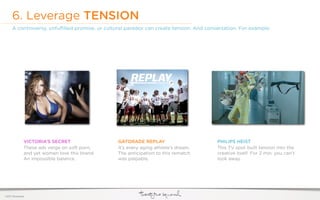 6. Leverage TENSION
     A controversy, unfulﬁlled promise, or cultural paradox can create tension. And conversation. For example:




              VICTORIA’S SECRET                 GATORADE REPLAY                         PHILIPS HEIST
              These ads verge on soft porn,     It’s every aging athlete’s dream.       This TV spot built tension into the
              and yet women love this brand.    The anticipation to this rematch        creative itself. For 2 min. you can’t
              An impossible balance.            was palpable.                           look away.




©2011 22squared
 