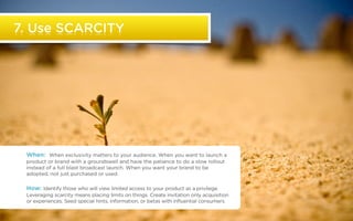 7. Use SCARCITY




                  When: When exclusivity matters to your audience. When you want to launch a
                  product or brand with a groundswell and have the patience to do a slow rollout
                  instead of a full blast broadcast launch. When you want your brand to be
                  adopted, not just purchased or used.

                  How: Identify those who will view limited access to your product as a privilege.
                  Leveraging scarcity means placing limits on things. Create invitation only acquisition
                  or experiences. Seed special hints, information, or betas with influential consumers.

©2011 22squared                                                                                            *Source text blah blah blah
 