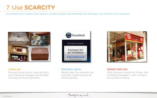 7. Use SCARCITY
     Any brand can create it pre-launch. Simple supply and demand can activate a lot of buzz. For example:




         CORALINE                                 ROCKMELT BETA                        TARGET POP-UPS
         Pre-pre-movie launch, they got buzz      Mozilla went for ubiquity, but       They opened 4 stores for 4 days only
         with inﬂuential bloggers by sending      rockmelt is getting buzz by          (“bullseye bodegas”), with a unique
         50 boxes of movie elements.              limiting access.                     low priced inventory.




©2011 22squared
 