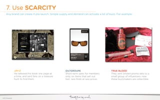 7. Use SCARCITY
     Any brand can create it pre-launch. Simple supply and demand can activate a lot of buzz. For example:




                  JAY-Z                                 GILTGROUPE                        TRUE BLOOD
                  He released his book one page at      Short-term sales for members      They sent limited promo sets to a
                  a time, and sent fans on a treasure   only, on items that sell out      small group of inﬂuencers. now
                  hunt to ﬁnd them.                     fast. rare ﬁnds at rare prices.   these buzzmakers are collectible.




©2011 22squared
 