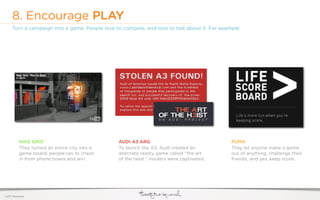 8. Encourage PLAY
     Turn a campaign into a game. People love to compete, and love to talk about it. For example:




           NIKE GRID                           AUDI A3 ARG                                   PUMA
           They turned an entire city into a   To launch the A3, Audi created an             They let anyone make a game
           game board; people ran to check     alternate reality game called “the art        out of anything, challenge their
           in from phone boxes and win.        of the heist.” insiders were captivated.      friends, and yes, keep score.




©2011 22squared
 