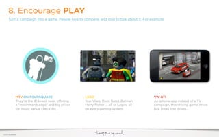 8. Encourage PLAY
     Turn a campaign into a game. People love to compete, and love to talk about it. For example:




              MTV ON FOURSQUARE                    LEGO                                   VW GTI
              They’re the #1 brand here, o ering   Star Wars, Rock Band, Batman,          An iphone app instead of a TV
              a “moonman badge” and big prizes     Harry Potter ... all as Legos, all     campaign. this driving game drove
              for music venue check-ins.           on every gaming system.                84k (real) test drives.




©2011 22squared
 