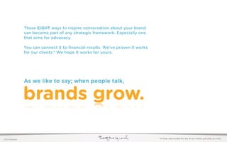 These EIGHT ways to inspire conversation about your brand
                  can become part of any strategic framework. Especially one
                  that aims for advocacy.

                  You can connect it to ﬁnancial results. We’ve proven it works
                  for our clients.* We hope it works for yours.




                  As we like to say; when people talk,


                  brands grow.

©2011 22squared                                                                   * To hear case studies for any of our clients, just drop us a line.
 