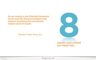 8
                  So we created a new Planning framework
                  (to be used like brand archetypes) that
                  leads to marketing that consistently
                  inspires word of mouth.




                           Ready? Here they are.


                                                            specific ways a brand
                                                            can inspire talk...




©2011 22squared
 