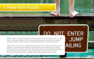 1. Make NEW RULES




              When: When do brands change the rules? Usually, when they’re about to die, or when
              they’re entering a category that has remained unchanged for a long time. Changing
              the rules is bold. It takes a bold new marketing approach, or a bold new product.

              How: Find a convention or understanding that exists in the minds of consumers, and
              shatter it. Consumers often develop schema that lets them make decisions without
              having to think about them each time. Brands must find this psychological framework,
              then introduce something new to get people talking. The key is to be the clear
              alternative to existing choices, to create a space unoccupied by other brands.


©2011 22squared
 