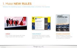 1. Make NEW RULES
     Reframe the marketing space, or deliberately break convention. For example:




              VIRGIN                                   TWELPFORCE                         HYUNDAI ASSURANCE
              Most airlines treat people like cargo.   Turned Best Buy’s built-in asset   They invented it, the press
              Virgin treats them like rock stars.      (geeks) into a business-changing   loved it, customers embraced
                                                       digital connection.                it, competitors imitated it.




©2011 22squared
 