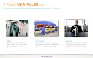 1. Make NEW RULES con’t
     Reframe the marketing space, or deliberately break convention. For example:




                  AXE                                SOUTHWEST                              KOHLER
                  Men’s soap ads were full of        Operationally revolutionary, and       Toilets. Faucets. Kohler markets
                  tired cliches. Axe said it could   consistently acting as “the people’s   them like they are works of art.
                  get you laid with humor.           airline.” The ads come naturally.      And convinces us that they are.




©2011 22squared
 