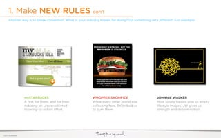 1. Make NEW RULES con’t
     Another way is to break convention. What is your industry known for doing? Do something very di erent. For example:




                  mySTARBUCKS                           WHOPPER SACRIFICE                       JOHNNIE WALKER
                  A ﬁrst for them, and for their        While every other brand was             Most luxury liquors give us empty
                  industry; an unprecedented            collecting fans, BK bribed us           lifestyle images. JW gives us
                  listening-to-action e ort.            to burn them.                           strength and determination.




©2011 22squared
 