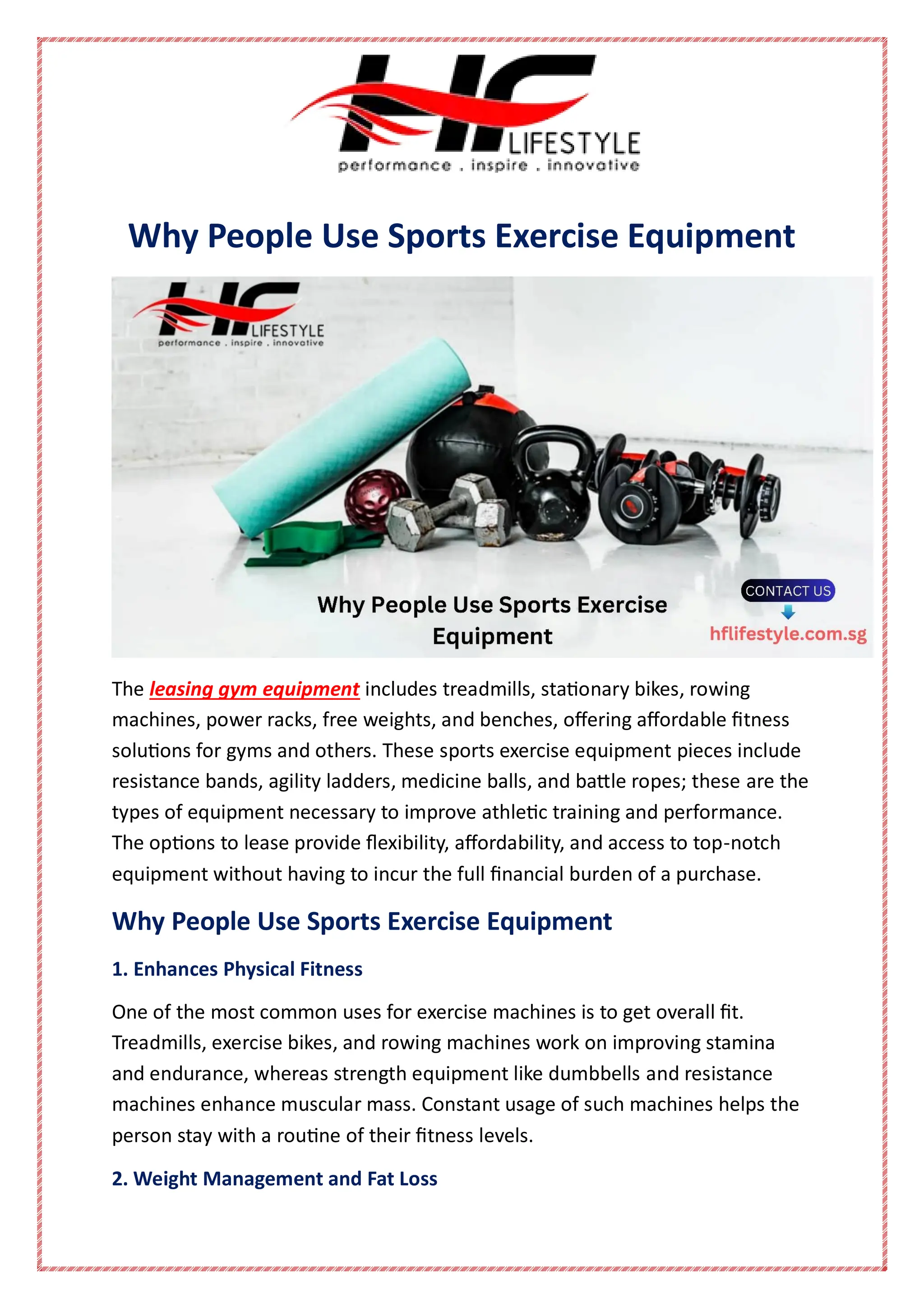 Why People Use Sports Exercise Equipment
The leasing gym equipment includes treadmills, stationary bikes, rowing
machines, power racks, free weights, and benches, offering affordable fitness
solutions for gyms and others. These sports exercise equipment pieces include
resistance bands, agility ladders, medicine balls, and battle ropes; these are the
types of equipment necessary to improve athletic training and performance.
The options to lease provide flexibility, affordability, and access to top-notch
equipment without having to incur the full financial burden of a purchase.
Why People Use Sports Exercise Equipment
1. Enhances Physical Fitness
One of the most common uses for exercise machines is to get overall fit.
Treadmills, exercise bikes, and rowing machines work on improving stamina
and endurance, whereas strength equipment like dumbbells and resistance
machines enhance muscular mass. Constant usage of such machines helps the
person stay with a routine of their fitness levels.
2. Weight Management and Fat Loss
 