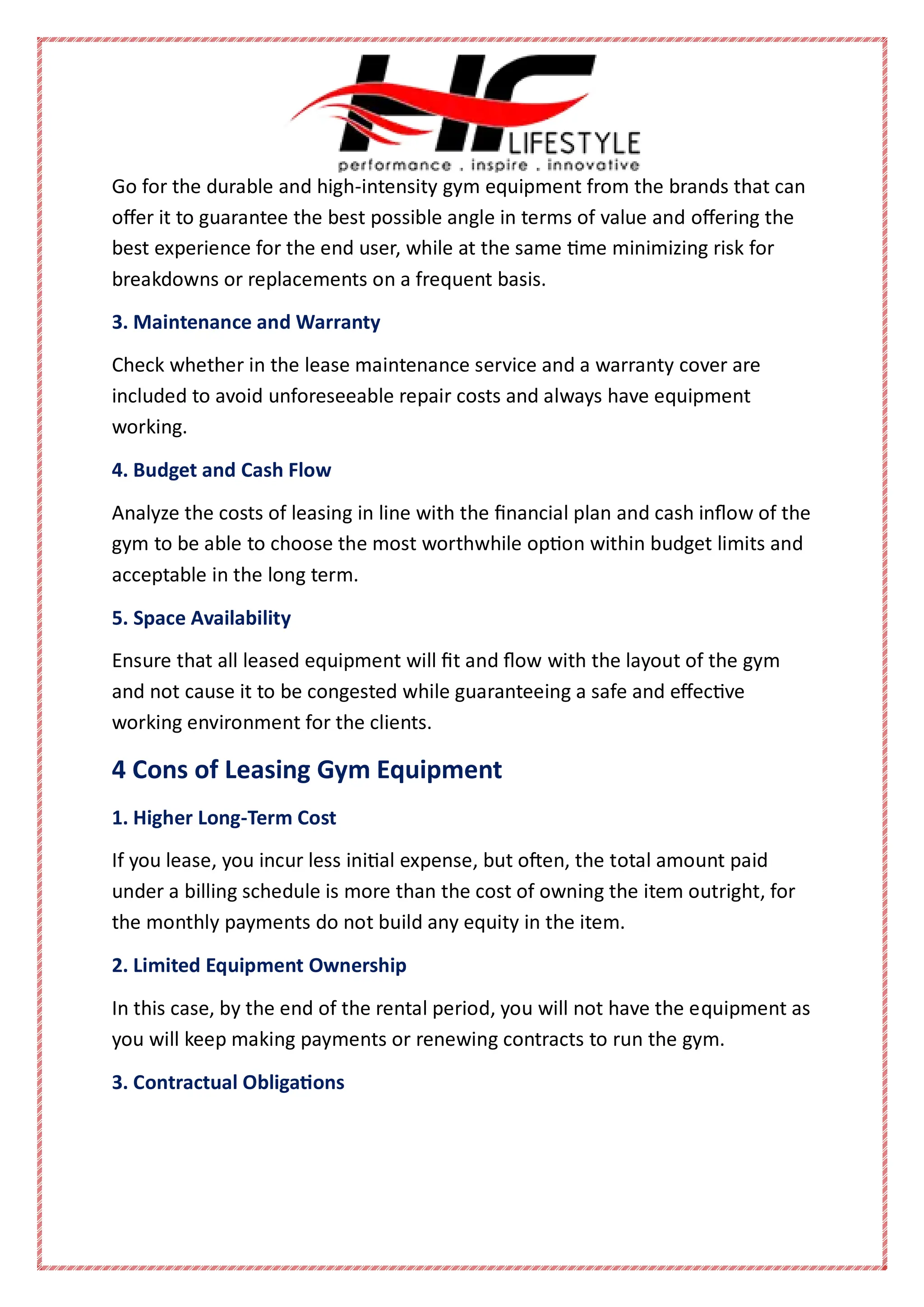 Go for the durable and high-intensity gym equipment from the brands that can
offer it to guarantee the best possible angle in terms of value and offering the
best experience for the end user, while at the same time minimizing risk for
breakdowns or replacements on a frequent basis.
3. Maintenance and Warranty
Check whether in the lease maintenance service and a warranty cover are
included to avoid unforeseeable repair costs and always have equipment
working.
4. Budget and Cash Flow
Analyze the costs of leasing in line with the financial plan and cash inflow of the
gym to be able to choose the most worthwhile option within budget limits and
acceptable in the long term.
5. Space Availability
Ensure that all leased equipment will fit and flow with the layout of the gym
and not cause it to be congested while guaranteeing a safe and effective
working environment for the clients.
4 Cons of Leasing Gym Equipment
1. Higher Long-Term Cost
If you lease, you incur less initial expense, but often, the total amount paid
under a billing schedule is more than the cost of owning the item outright, for
the monthly payments do not build any equity in the item.
2. Limited Equipment Ownership
In this case, by the end of the rental period, you will not have the equipment as
you will keep making payments or renewing contracts to run the gym.
3. Contractual Obligations
 