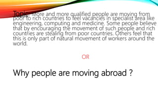 Topic: More and more qualified people are moving from
poor to rich countries to feel vacancies in specialist area like
engineering, computing and medicine. Some people believe
that by encouraging the movement of such people and rich
countries are stealing from poor countries. Others feel that
this is only part of natural movement of workers around the
world.
OR
Why people are moving abroad ?
 