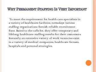 WHY PERMANENT STAFFING IS VERY IMPORTANT

 To meet the requirement for health care specialists in
a variety of healthcare facilities, nowadays various
staffing organizations furnish reliable recruitment
fixes. Based to the calls for, they offer temporary and
lifelong healthcare staffing results for their customers.
Instantly, an extensive variety of work vacancies exist
in a variety of medical companies, healthcare focuses,
hospitals and personal strategies.
 
