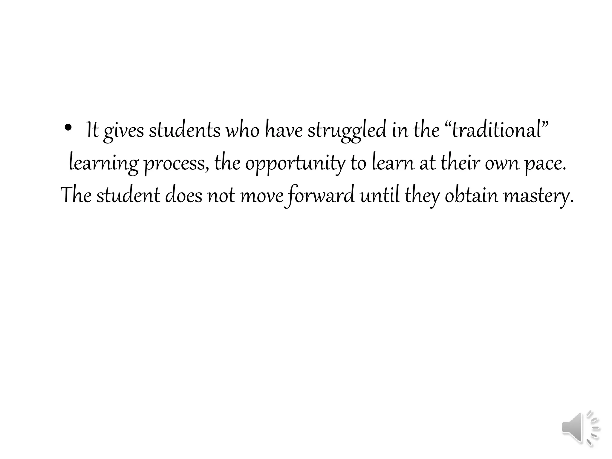 • It gives students who have struggled in the “traditional”
learning process, the opportunity to learn at their own pace.
The student does not move forward until they obtain mastery.
