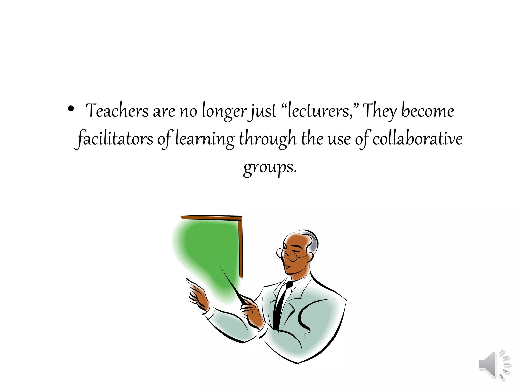 • Teachers are no longer just “lecturers,” They become
facilitators of learning through the use of collaborative
groups.