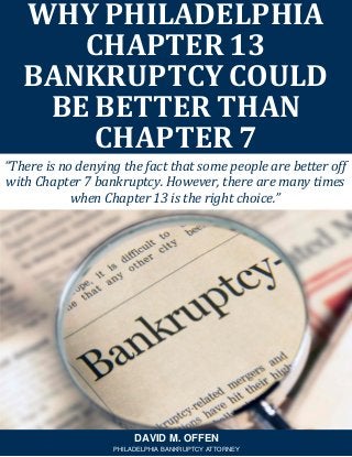 “There is no denying the fact that some people are better off
with Chapter 7 bankruptcy. However, there are many times
when Chapter 13 is the right choice.”
WHY PHILADELPHIA
CHAPTER 13
BANKRUPTCY COULD
BE BETTER THAN
CHAPTER 7
DAVID M. OFFEN
PHILADELPHIA BANKRUPTCY ATTORNEY
 