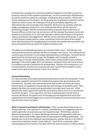 a philanthropic campaign that invited the wealthiest individuals in the USA to commit to
giving the majority of their wealth to philanthropy. As of last month about 100 billionaires
around the world have joined this campaign, including two African families : Patrice and
Precious Motsepe and Mo Ibrahim. As this growing class of philanthro-capitalists use their
wealth for various causes, the challenges of mutual accountability, legitimacy and
effectiveness become increasingly more important. We have to ask ourselves, while this
pledge campaign gains momentum, even reaching South Africa, will the nature of
philanthropy change? Will this movement be led by corporate concerns that focus on
financial efficiency rather than risk and altruism; will the individual foundations concerned
by-pass local civil society to run their own operations without partnerships on the ground,
without consultation and engagement? Will this remain essentially philanthropic in nature
or will it become a power game to create a world that mirrors the values of the market
rather than focusing on the strengthening of civil society that provides the social fabric and
the social cohesion that we require for stability and democracy?


The debate around philanthropy opens up a myriad of other issues. Philanthropy is not
necessarily democratic for example, but then it is people’s own money. Tax is democratic (if
everyone pays it), but then it is not always distributed fairly or effectively. The South African
government has not been keen to open the floodgates with tax benefits related to
philanthropy as it would, understandably, rather collect money to fulfil its own mandate
(although in the recent budget, there are indications that government will review some of
its conditions relating to tax benefits for philanthropy). However, the consequence is, as
mentioned before, that there are areas that will never receive financial support as they
would not be a government priority in terms of re-election.


Personal Philanthropy
On a personal level, what impact does philanthropy have on those who participate? Firstly,
it provides a powerful mechanism for individuals to express their personal values and
commitments. Secondly, even with the distortion that transfers of money can involve,
philanthropists are exposed to new perspectives and new ways of seeing the world. Their
giving brings them into contact with people whom they might never have met. Whilst
philanthropy clearly supports the important work done by others, there is an element that
transforms the giver. In our experience, the most revealing element was the level of
personal satisfaction, the potent sense of meaning and true happiness that arises from
supporting social initiatives bigger than ourselves, the feeling of community with others who
have the same values and ideals.


What is required to participate in philanthropy? Firstly, we see philanthropy as part of
financial planning. If we operate on a random, charitable basis, our engagement with the
world is generally not sustained as we only respond to need. Philanthropic activity is
planned and purposeful. It is about identifying institutions and organisations that have
common ideals and that offer opportunities to build long term fulfilling partnerships. This
depends very much on the individual’s personal passions, whether they are in the field of
conservation, education, health, human rights etc. South Africa, in particular, offers
amazing opportunities to pioneer new ideas within the social, economic or political spheres.

                                                                                                 3
 