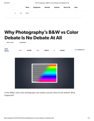 5/25/2018 Why Photography’s B&W vs Color Debate Is No Debate At All
https://petapixel.com/2018/05/18/why-photographys-bw-vs-color-debate-is-no-debate-at-all/ 1/27
Why Photography’s B&W vs Color
Debate Is No Debate At All
In the 1950s, early color photography was widely scorned. Now it’s the default. What
happened?
MAY 18, 2018 LARS MENSEL
104
Shares
81 COMMENTS634 SHARE 104 TWEET 0 SHARE
News Equipment Tutorials Archives Send a Tip Links
0 1 M 672 K
 