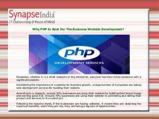 Nowadays, whether it is a small business or big enterprise, everyone has their online presence with a
significant website.
Considering the importance of a website for business growth, a large number of companies are taking
web development services for building their website.
According to a research, around 30% businesses are using their website for building their brand image
and earning good ROI. Around 70% businesses are using their website to promoting and selling their
product and services to the customers.
Following the industry trend, if the businesses are having websites, it means they are obtaining the
maximum benefits, and if they are not, they are facing a big loss of opportunities.
Why PHP Is Best For The Business Website Development?
 