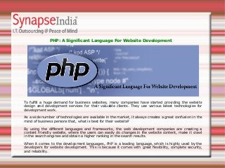 PHP: A Significant Language For Website Development
To fulfill a huge demand for business websites, many companies have started providing the website
design and development services for their valuable clients. They use various latest technologies for
development work.
As a wide number of technologies are available in the market, it always creates a great confusion in the
mind of business persons that, what is best for their website?
By using the different languages and frameworks, the web development companies are creating a
content friendly website, where the users can easily do changes in the website content, make it crawl
in the search engines and obtain a higher ranking in the search results.
When it comes to the development languages, PHP is a leading language, which is highly used by the
developers for website development. This is because it comes with great flexibility, complete security,
and reliability.
 