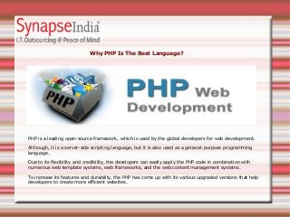 Why PHP Is The Best Language?
PHP is a leading open-source framework, which is used by the global developers for web development.
Although, it is a server-side scripting language, but it is also used as a general-purpose programming
language.
Due to its flexibility and credibility, the developers can easily apply the PHP code in combination with
numerous web template systems, web frameworks, and the web content management systems.
To increase its features and durability, the PHP has come up with its various upgraded versions that help
developers to create more efficient websites.
 