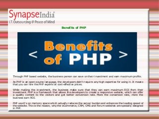 Benefits of PHP
Through PHP based website, the business person can save on their investment and earn maximum profits.
As PHP is an open-source language, the developers didn't require any high expertise for using it. It means
that you can hire the PHP experts at cost-effective prices.
While making the investment, the business make sure that they can earn maximum ROI from their
investment. PHP is a framework that allows the developers to create a responsive website, which can offer
a quality content to the visitors and get better conversion rate. More the conversion rate, more the
business earn ROI.
PHP use it's on memory space which actually reduces the server burden and enhances the loading speed of
the website. This is the reason, why the eCommerce, CRM, CMS and Forum websites are specially designed
in PHP.
 