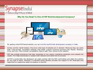 Why Do You Need To Hire A PHP Web Development Company?
As they are the market leaders, they know what type of websites are in demand. Moreover, they can easily
build cross-browser compatible websites that totally support numerous browsers like MacOS, Windows,
Linux, and Unix. More browser compatibility helps to gain more visitors to the website.
PHP has multiple extensions that help companies to use various marketing campaigns and evaluate the
results. This helps businesses to analysis their decisions and determine its success.
As PHP is used widely, the developers can easily connect with the PHP communities and obtain the solution
for any type of query. Moreover, it unlimited online libraries provides the support to the developers and
helps them to explore the latest innovations in the PHP.
For getting a best PHP based website, you can hire the top PHP web development company in India.
 