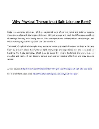 Why Physical Therapist at Salt Lake are Best?
Body is a complex structure. With a congested web of nerves, veins and arteries running
through muscles and vital organs, it is very difficult to cure and heal. And if someone with no
knowledge of body functioning tries to cure a body then the consequences can be tragic. And
this is where physical therapist of Salt Lake comes in.
The work of a physical therapist may look easy when you watch him/her perform a therapy.
But you already know that without right knowledge and experience no one is capable of
handling the body correctly. What may be cured by simple stretching and movement of
muscles and joints, it can become severe and ask for medical attention and may become
worse.
Article Source: http://storify.com/HoldenRyder/why-physical-therapist-at-salt-lake-are-best
For more Information visit: http://heartwoodhospice.com/physical-therapy/
 