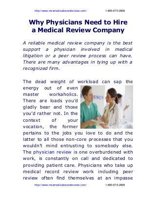                http://www.mosmedicalrecordreview.com/                        1­800­670­2809
Why Physicians Need to Hire
a Medical Review Company
A reliable medical review company is the best
support a physician involved in medical
litigation or a peer review process can have.
There are many advantages in tying up with a
recognized firm.
The dead weight of workload can sap the
energy out of even
master workaholics.
There are loads you’d
gladly bear and those
you’d rather not. In the
context of your
vocation, the former
pertains to the jobs you love to do and the
latter to all those non-core processes that you
wouldn’t mind entrusting to somebody else.
The physician review is one overburdened with
work, is constantly on call and dedicated to
providing patient care. Physicians who take up
medical record review work including peer
review often find themselves at an impasse
               http://www.mosmedicalrecordreview.com/                        1­800­670­2809
 