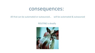 consequences:
All that can be automated or outsourced…   will be automated & outsourced

                           ROUTINE is deadly
 