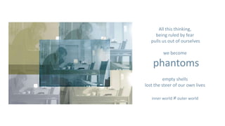 All this thinking,
     being ruled by fear
   pulls us out of ourselves

         we become

    phantoms
          empty shells
lost the steer of our own lives

   inner world ≠ outer world
 