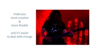 make you
  more creative
       &
  more flexible

   and it’s easier
to deal with change
 