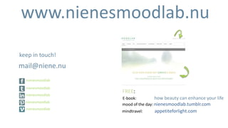 www.nienesmoodlab.nu

keep in touch!
mail@niene.nu
  nienesmoodlab

  nienesmoodlab
                  FREE:
  nienesmoodlab
                  E-book:          how beauty can enhance your life
  nienesmoodlab
                  mood of the day: nienesmoodlab.tumblr.com
  nienesmoodlab
                  mindtravel:    appetiteforlight.com
 