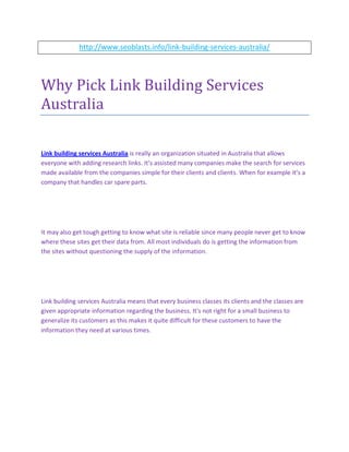 http://www.seoblasts.info/link-building-services-australia/




Why Pick Link Building Services
Australia

Link building services Australia is really an organization situated in Australia that allows
everyone with adding research links. It's assisted many companies make the search for services
made available from the companies simple for their clients and clients. When for example it’s a
company that handles car spare parts.




It may also get tough getting to know what site is reliable since many people never get to know
where these sites get their data from. All most individuals do is getting the information from
the sites without questioning the supply of the information.




Link building services Australia means that every business classes its clients and the classes are
given appropriate information regarding the business. It's not right for a small business to
generalize its customers as this makes it quite difficult for these customers to have the
information they need at various times.
 