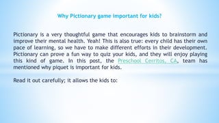 Why Pictionary game important for kids?
Pictionary is a very thoughtful game that encourages kids to brainstorm and
improve their mental health. Yeah! This is also true: every child has their own
pace of learning, so we have to make different efforts in their development.
Pictionary can prove a fun way to quiz your kids, and they will enjoy playing
this kind of game. In this post, the Preschool Cerritos, CA, team has
mentioned why piquet is important for kids.
Read it out carefully; it allows the kids to:
 