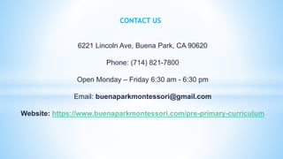CONTACT US
6221 Lincoln Ave, Buena Park, CA 90620
Phone: (714) 821-7800
Open Monday – Friday 6:30 am - 6:30 pm
Email: buenaparkmontessori@gmail.com
Website: https://www.buenaparkmontessori.com/pre-primary-curriculum
 