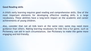 Good Reading skills
A child's early learning requires good reading and comprehension skills. One of the
most important elements for developing effective reading skills is a large
vocabulary. These abilities have a long-term impact on the academic and career
achievements of young children.
Also, consider that not all kids learn at the same rate; some may need more
guidance than others. Making learning vocabulary for kids into a fun game, such as
Pictionary, can aid in such circumstances. Use Pictionary to make the game more
engaging and kid-friendly.
 