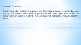 Promotes Creativity
Creativity is a key skill to do anything, and Pictionary promotes creativity because
one of the players must make a picture of the word they want others to
comprehend on paper or a board. This task becomes impossible without a creative
spark.
 