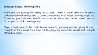 Enhances Logical Thinking Skills
When you are playing Pictionary as a team, there is some pressure to create
understandable drawings and to correctly estimate what other drawings might be.
Of course, you don't want to fall short of expectations and the increased pressure
forces you to think more logically.
Players don't want to let their teams down by guessing without giving it much
thought, so they spend their time thinking logically about the visuals and thoughts
offered to them.
 