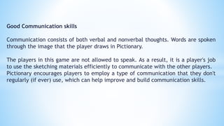Good Communication skills
Communication consists of both verbal and nonverbal thoughts. Words are spoken
through the image that the player draws in Pictionary.
The players in this game are not allowed to speak. As a result, it is a player's job
to use the sketching materials efficiently to communicate with the other players.
Pictionary encourages players to employ a type of communication that they don't
regularly (if ever) use, which can help improve and build communication skills.
 