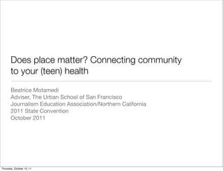 Does place matter? Connecting community
       to your (teen) health
       Beatrice Motamedi
       Adviser, The Urban School of San Francisco
       Journalism Education Association/Northern California
       2011 State Convention
       October 2011




Thursday, October 13, 11
 