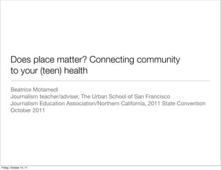 Does place matter? Connecting community
to your (teen) health
Beatrice Motamedi
Journalism teacher/adviser, The Urban School of San Francisco
Journalism Education Association/Northern California, 2011 State Convention
October 2011
Friday, October 14, 11
 