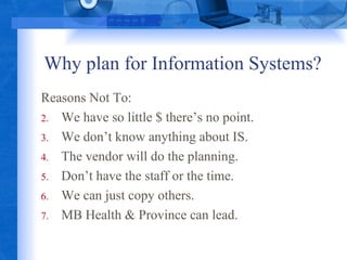 Why plan for Information Systems? Reasons Not To: We have so little $ there’s no point. We don’t know anything about IS. The vendor will do the planning. Don’t have the staff or the time. We can just copy others. MB Health & Province can lead. 