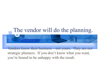 The vendor will do the planning. Vendors know their business – not yours.  They are not strategic planners.  If you don’t know what you want, you’re bound to be unhappy with the result. 